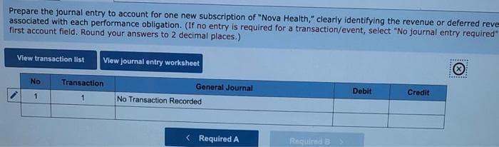 Prepare the journal entry to account for one new subscription of "Nova Health," clearly identifying the revenue or deferred reve
associated with each performance obligation. (If no entry is required for a transaction/event, select "No journal entry required"
first account field. Round your answers to 2 decimal places.)
View transaction list View journal entry worksheet
No
1
Transaction
1
General Journal
No Transaction Recorded
< Required A
Required B >
Debit
Credit
Ⓒ