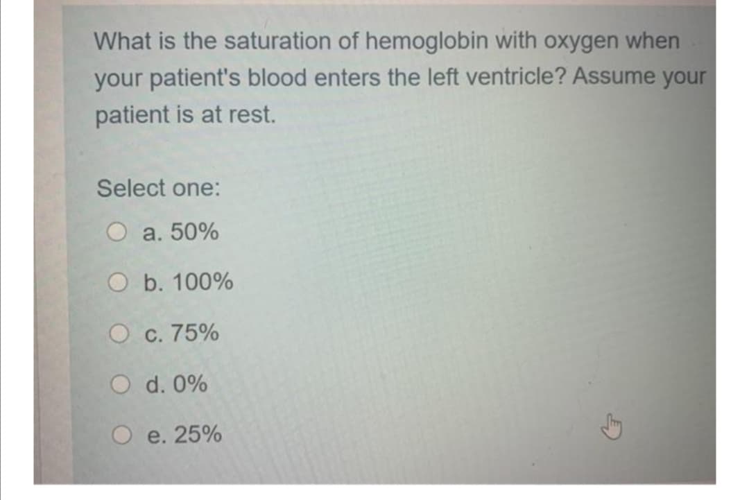 What is the saturation of hemoglobin with oxygen when
your patient's blood enters the left ventricle? Assume your
patient is at rest.
Select one:
O a. 50%
O b. 100%
O c. 75%
O d. 0%
O e. 25%