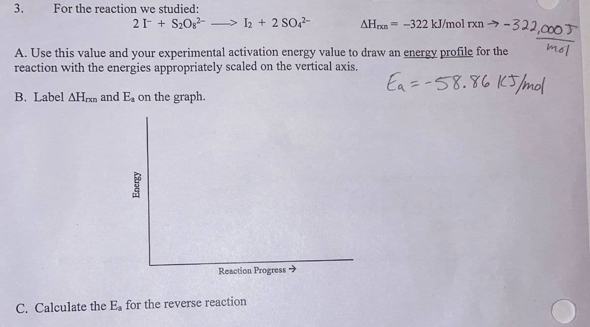 3. For the reaction we studied:
21 S₂O8²-> I2 + 2 SO4²-
A. Use this value and your experimental activation energy value to draw an energy profile for the
reaction with the energies appropriately scaled on the vertical axis.
Ea = -58.86 15/mol
B. Label AHrxn and Ea on the graph.
Energy
Reaction Progress →
AHrxn= -322 kJ/mol rxn-322,000T
C. Calculate the Ea for the reverse reaction
mol