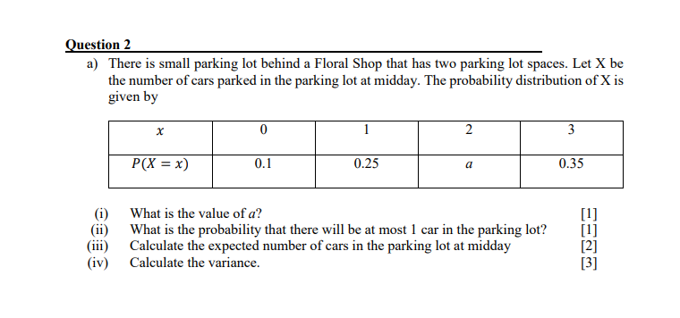 Question 2
a) There is small parking lot behind a Floral Shop that has two parking lot spaces. Let X be
the number of cars parked in the parking lot at midday. The probability distribution of X is
given by
x
0
1
2
3
P(X = x)
0.1
0.25
a
0.35
(i)
What is the value of a?
(ii)
(iii)
What is the probability that there will be at most 1 car in the parking lot?
Calculate the expected number of cars in the parking lot at midday
[1]
[2]
(iv)
Calculate the variance.
[3]