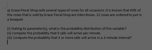 a) Grace Floral Shop sells several types of roses for all occasions. It is known that 43% of
the roses that is sold by Grace Floral Shop are Eden Roses. 12 roses are ordered to put in
a bouquet
(i) Stating its parameter(s), what is the probability distribution of this variable?
(ii) Compute the probability that 5 calls will arrive per minute.
(iii) Compute the probability that 3 or more calls will arrive in a 3-minute interval?