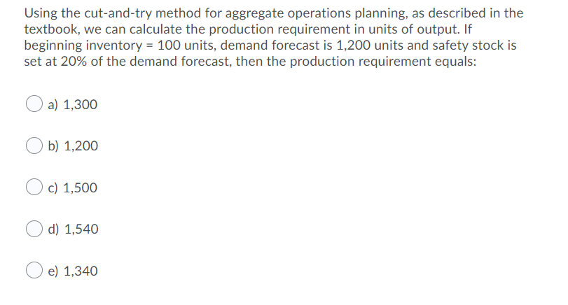 Using the cut-and-try method for aggregate operations planning, as described in the
textbook, we can calculate the production requirement in units of output. If
beginning inventory = 100 units, demand forecast is 1,200 units and safety stock is
set at 20% of the demand forecast, then the production requirement equals:
a) 1,300
b) 1,200
c) 1,500
d) 1,540
e) 1,340
