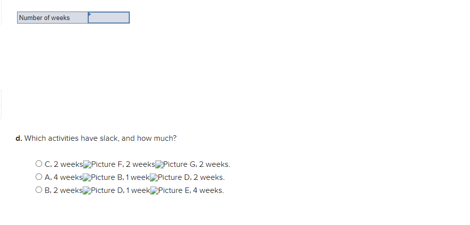 Number of weeks
d. Which activities have slack, and how much?
O C, 2 weeksPicture F, 2 weeks Picture G, 2 weeks.
O A, 4 weeks Picture B, 1 week Picture D, 2 weeks.
O B, 2 weeksPicture D, 1 week Picture E, 4 weeks.
