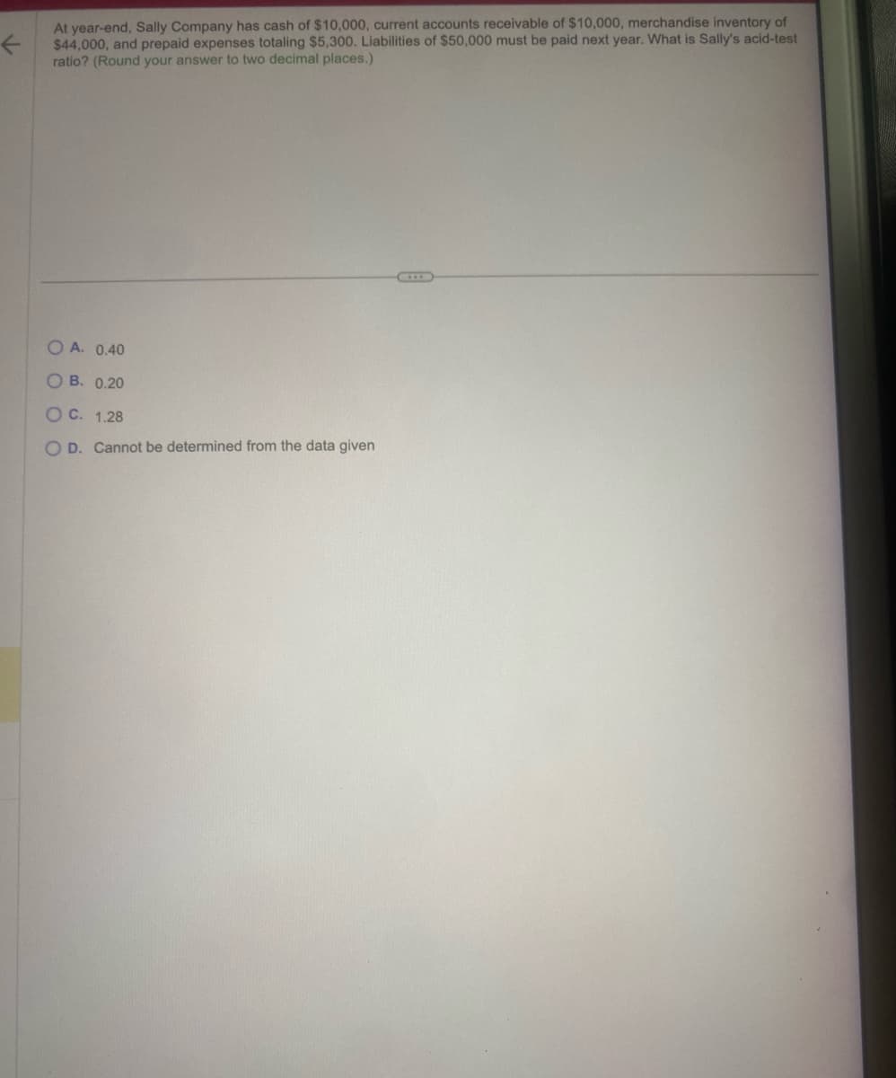 ←
At year-end, Sally Company has cash of $10,000, current accounts receivable of $10,000, merchandise inventory of
$44,000, and prepaid expenses totaling $5,300. Liabilities of $50,000 must be paid next year. What is Sally's acid-test
ratio? (Round your answer to two decimal places.)
OA. 0.40
OB. 0.20
O C.
1.28
O D. Cannot be determined from the data given