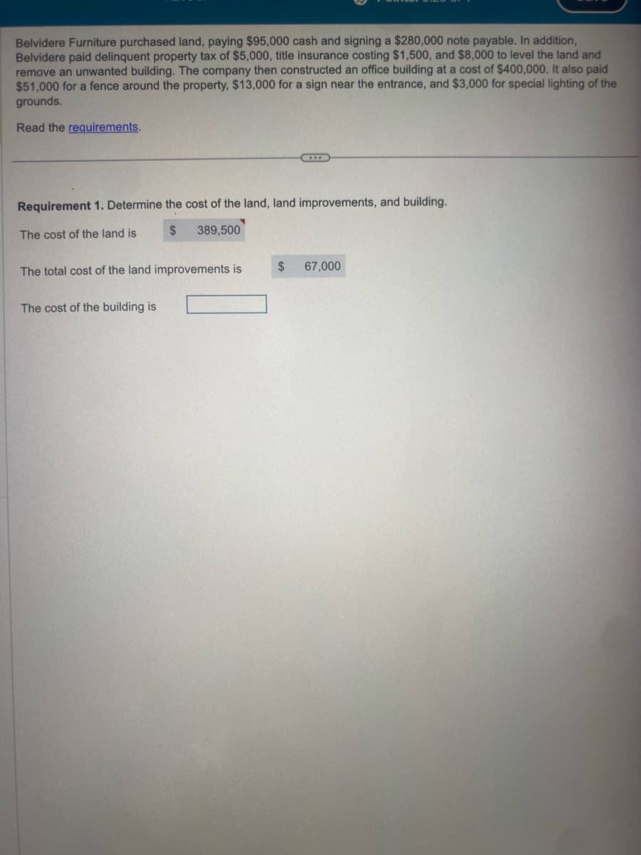 Belvidere Furniture purchased land, paying $95,000 cash and signing a $280,000 note payable. In addition,
Belvidere paid delinquent property tax of $5,000, title insurance costing $1,500, and $8,000 to level the land and
remove an unwanted building. The company then constructed an office building at a cost of $400,000. It also paid
$51,000 for a fence around the property, $13,000 for a sign near the entrance, and $3,000 for special lighting of the
grounds.
Read the requirements.
Requirement 1. Determine the cost of the land, land improvements, and building.
The cost of the land is
$ 389,500
The total cost of the land improvements is
The cost of the building is
$
67,000
