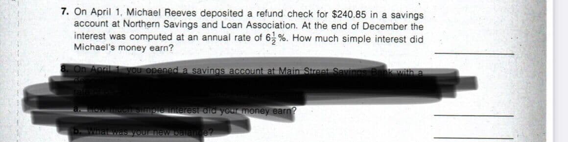 7. On April 1, Michael Reeves deposited a refund check for $240.85 in a savings
account at Northern Savings and Loan Association. At the end of December the
interest was computed at an annual rate of 6,%. How much simple interest did
Michael's money earn?
On April 1 you opened a savings account at Main Street Savings Bank with a
Simple interest did your money earn?
what waS VOur
ew balange?
