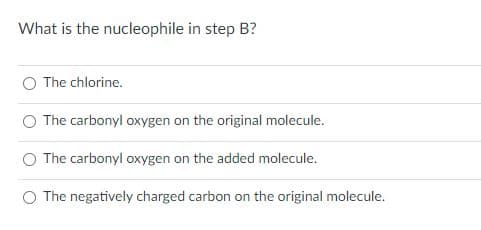 What is the nucleophile in step B?
O The chlorine.
The carbonyl oxygen on the original molecule.
The
carbonyl oxygen on the added molecule.
O The negatively charged carbon on the original molecule.