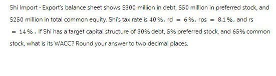 Shi Import-Export's balance sheet shows $300 million in debt, $50 million in preferred stock, and
$250 million in total common equity. Shi's tax rate is 40%, rd = 6%, rps = 8.1%, and rs
= 14%. If Shi has a target capital structure of 30% debt, 5% preferred stock, and 65% common
stock, what is its WACC? Round your answer to two decimal places.