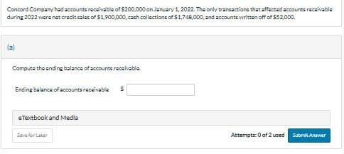 Concord Company had accounts receivable of $200,000 on January 1, 2022. The only transactions that affected accounts receivable
during 2022 were net credit sales of $1,900,000, cash collections of $1,748,000, and accounts written off of $52,000.
(a)
Compute the ending balance of accounts receivable
Ending balance of accounts receivable S
eTextbook and Media
Save for Later
Attempts: 0 of 2 used
Submit Answer