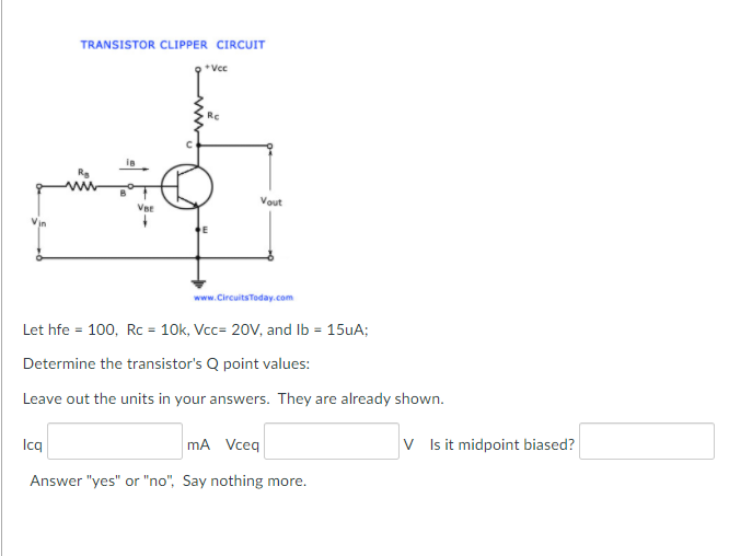 TRANSISTOR CLIPPER CIRCUIT
*Vec
Rc
Vout
Vin
www.CircuitsToday.com
Let hfe = 100, Rc = 10k, Vcc= 20V, and Ib = 15UA;
Determine the transistor's Q point values:
Leave out the units in your answers. They are already shown.
Icq
mA Vceq
V Isit midpoint biased?
Answer "yes" or "no", Say nothing more.
