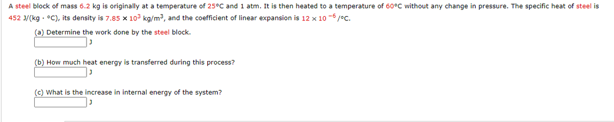 A steel block of mass 6.2 kg is originally at a temperature of 25°C and 1 atm. It is then heated to a temperature of 60°C without any change in pressure. The specific heat of steel is
452 J/(kg · °C), its density is 7.85 x 103 kg/m3, and the coefficient of linear expansion is 12 x 10 -6/°c.
(a) Determine the work done by the steel block.
(b) How much heat energy is transferred during this process?
(c) What is the increase in internal energy of the system?
