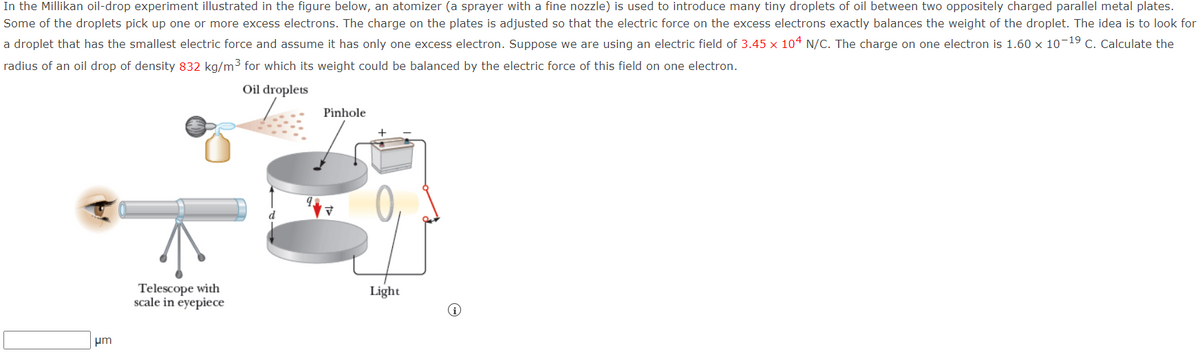 In the Millikan oil-drop experiment illustrated in the figure below, an atomizer (a sprayer with a fine nozzle) is used to introduce many tiny droplets of oil between two oppositely charged parallel metal plates.
Some of the droplets pick up one or more excess electrons. The charge on the plates is adjusted so that the electric force on the excess electrons exactly balances the weight of the droplet. The idea is to look for
a droplet that has the smallest electric force and assume it has only one excess electron. Suppose we are using an electric field of 3.45 x 104 N/C. The charge on one electron is 1.60 x 10-19 C. Calculate the
radius of an oil drop of density 832 kg/m3 for which its weight could be balanced by the electric force of this field on one electron.
Oil droplets
Pinhole
Telescope with
scale in eyepiece
Light
um
