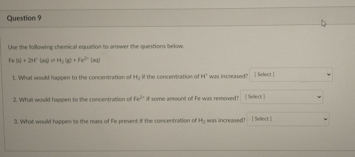 Question 9
Use the following chemical equation to answer the questions below.
Fe (s) + 2H' (aq) = H₂ (g) + Fe²+ (aq)
1. What would happen to the concentration of H₂ if the concentration of H* was increased? [Select]
2. What would happen to the concentration of Fe2+ if some amount of Fe was removed? [Select]
3. What would happen to the mass of Fe present if the concentration of H₂ was increased? [Select]
>
43