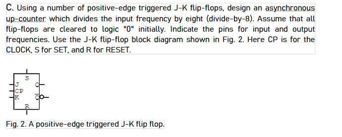 C. Using a number of positive-edge triggered J-K flip-flops, design an asynchronous
up-counter which divides the input frequency by eight (divide-by-8). Assume that all
flip-flops are cleared to logic "0" initially. Indicate the pins for input and output
frequencies. Use the J-K flip-flop block diagram shown in Fig. 2. Here CP is for the
CLOCK, S for SET, and R for RESET.
CP
K
R
Fig. 2. A positive-edge triggered J-K flip flop.

