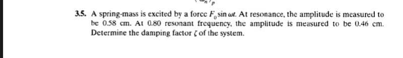 3.5. A spring-mass is excited by a force F, sin wr. At resonance, the amplitude is measured to
be 0.58 cm. At 0.80 resonant frequency, the amplitude is measured to be 0.46 cm.
Determine the damping factor of the system.