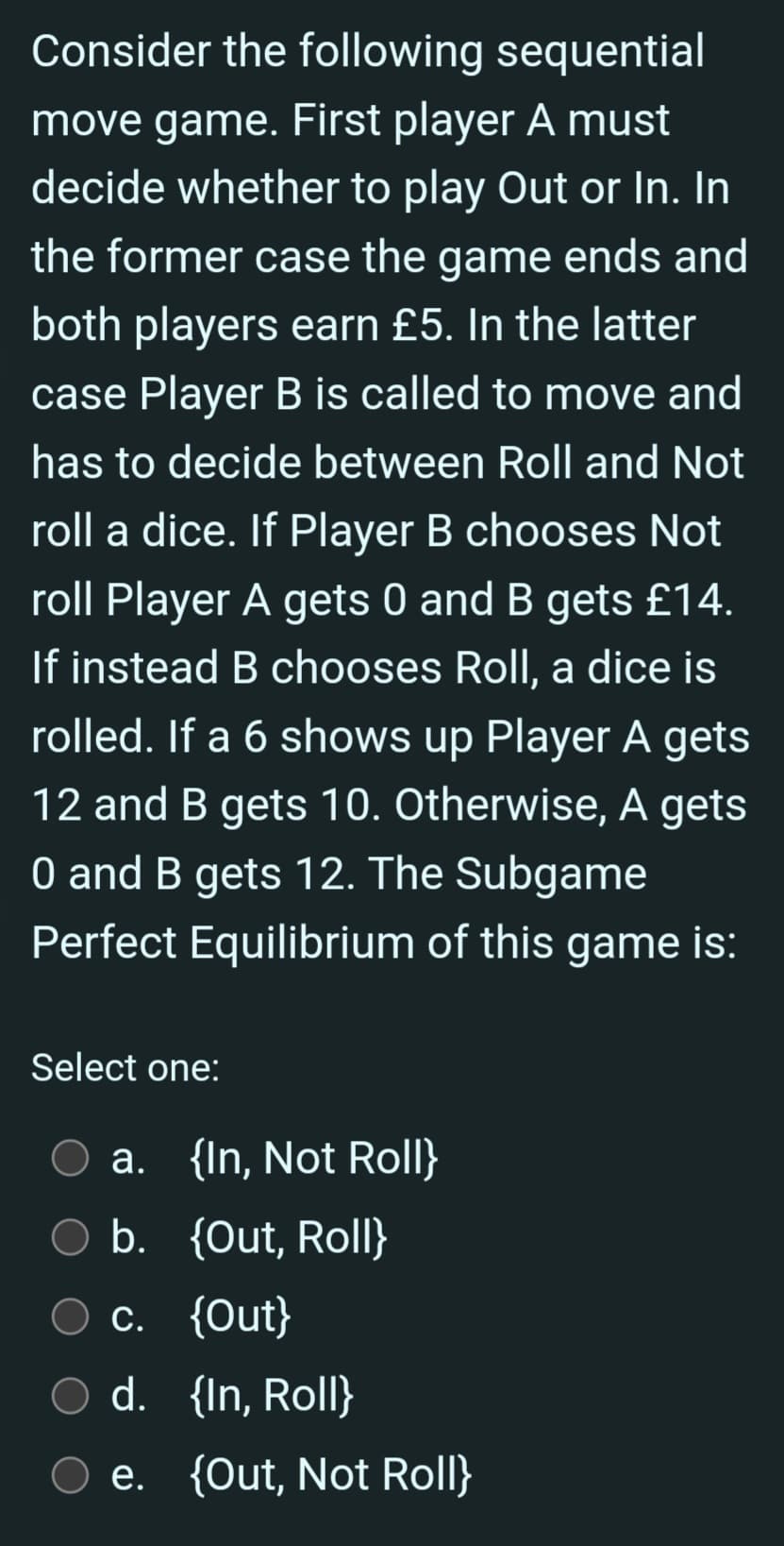 Consider the following sequential
move game. First player A must
decide whether to play Out or In. In
the former case the game ends and
both players earn £5. In the latter
case Player B is called to move and
has to decide between Roll and Not
roll a dice. If Player B chooses Not
roll Player A gets 0 and B gets £14.
If instead B chooses Roll, a dice is
rolled. If a 6 shows up Player A gets
12 and B gets 10. Otherwise, A gets
O and B gets 12. The Subgame
Perfect Equilibrium of this game is:
Select one:
a. {In, Not Roll}
O b. {Out, Roll}
c. {Out}
d. {In, Roll}
e. {Out, Not Roll}