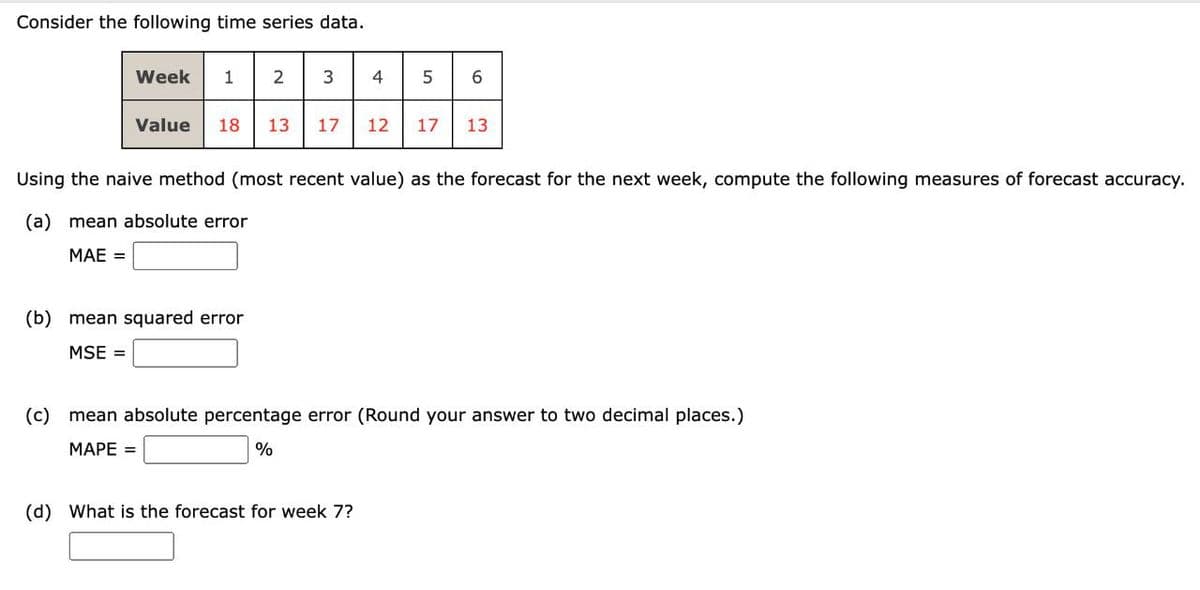 Consider the following time series data.
Week 1 23 4
5
6
Value 18 13 17 12 17
13
Using the naive method (most recent value) as the forecast for the next week, compute the following measures of forecast accuracy.
(a) mean absolute error
MAE =
(b) mean squared error
MSE =
(c) mean absolute percentage error (Round your answer to two decimal places.)
MAPE =
%
(d) What is the forecast for week 7?