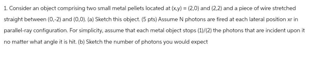 1. Consider an object comprising two small metal pellets located at (x,y) = (2,0) and (2,2) and a piece of wire stretched
straight between (0,-2) and (0,0). (a) Sketch this object. (5 pts) Assume N photons are fired at each lateral position xr in
parallel-ray configuration. For simplicity, assume that each metal object stops (1)/(2) the photons that are incident upon it
no matter what angle it is hit. (b) Sketch the number of photons you would expect