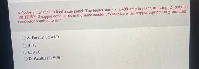 A feeder is installed to feed a sub panel. The feeder starts at a 400-amp breaker, utilizing (2) parallel
4/0 THWN-2 copper conductors in the same conduit. What size is the copper equipment grounding
conductor required to be?
OA. Parallel (2) #1/0
B. #3
OC. #1/0
OD. Parallel (2) #4/0
