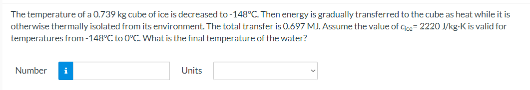 The temperature of a 0.739 kg cube of ice is decreased to -148°C. Then energy is gradually transferred to the cube as heat while it is
otherwise thermally isolated from its environment. The total transfer is 0.697 MJ. Assume the value of cice= 2220 J/kg-K is valid for
temperatures from -148°C to 0°C. What is the final temperature of the water?
Number
i
Units
