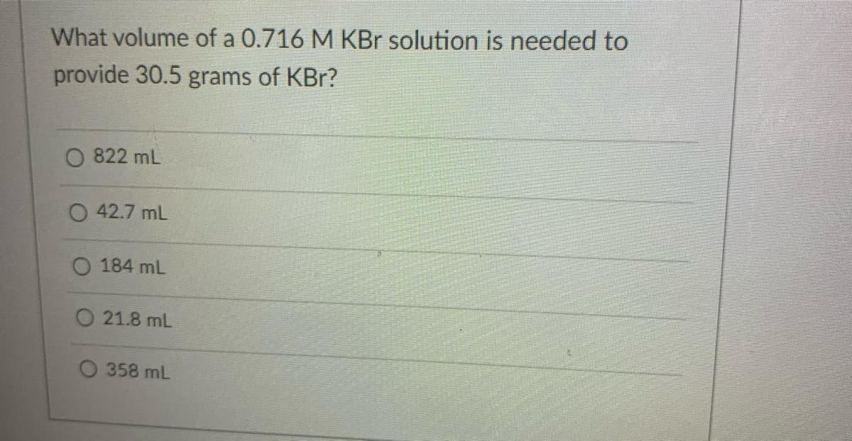 What volume of a 0.716 M KBr solution is needed to
provide 30.5 grams of KBr?
822 mL
O 42.7 mL
O 184 mL
O 21.8 mL
358 mL
