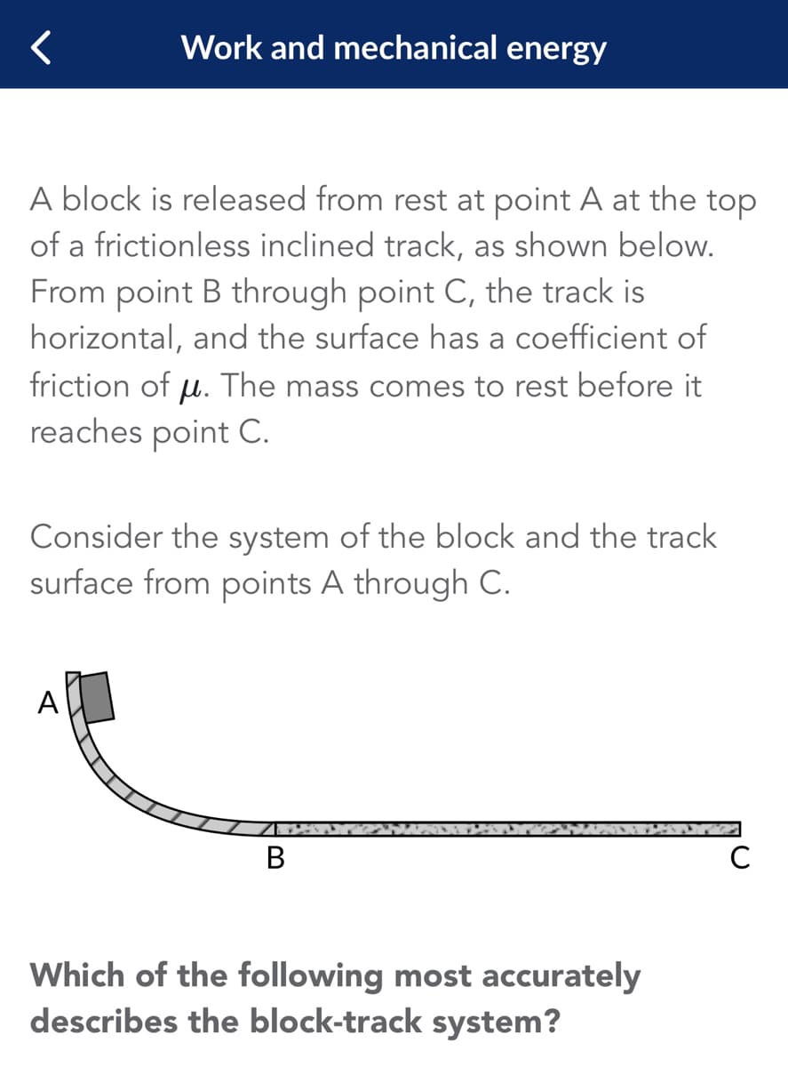 Work and mechanical energy
A block is released from rest at point A at the top
of a frictionless inclined track, as shown below.
From point B through point C, the track is
horizontal, and the surface has a coefficient of
friction of µ. The mass comes to rest before it
reaches point C.
Consider the system of the block and the track
surface from points A through C.
A
B
Which of the following most accurately
describes the block-track system?
с