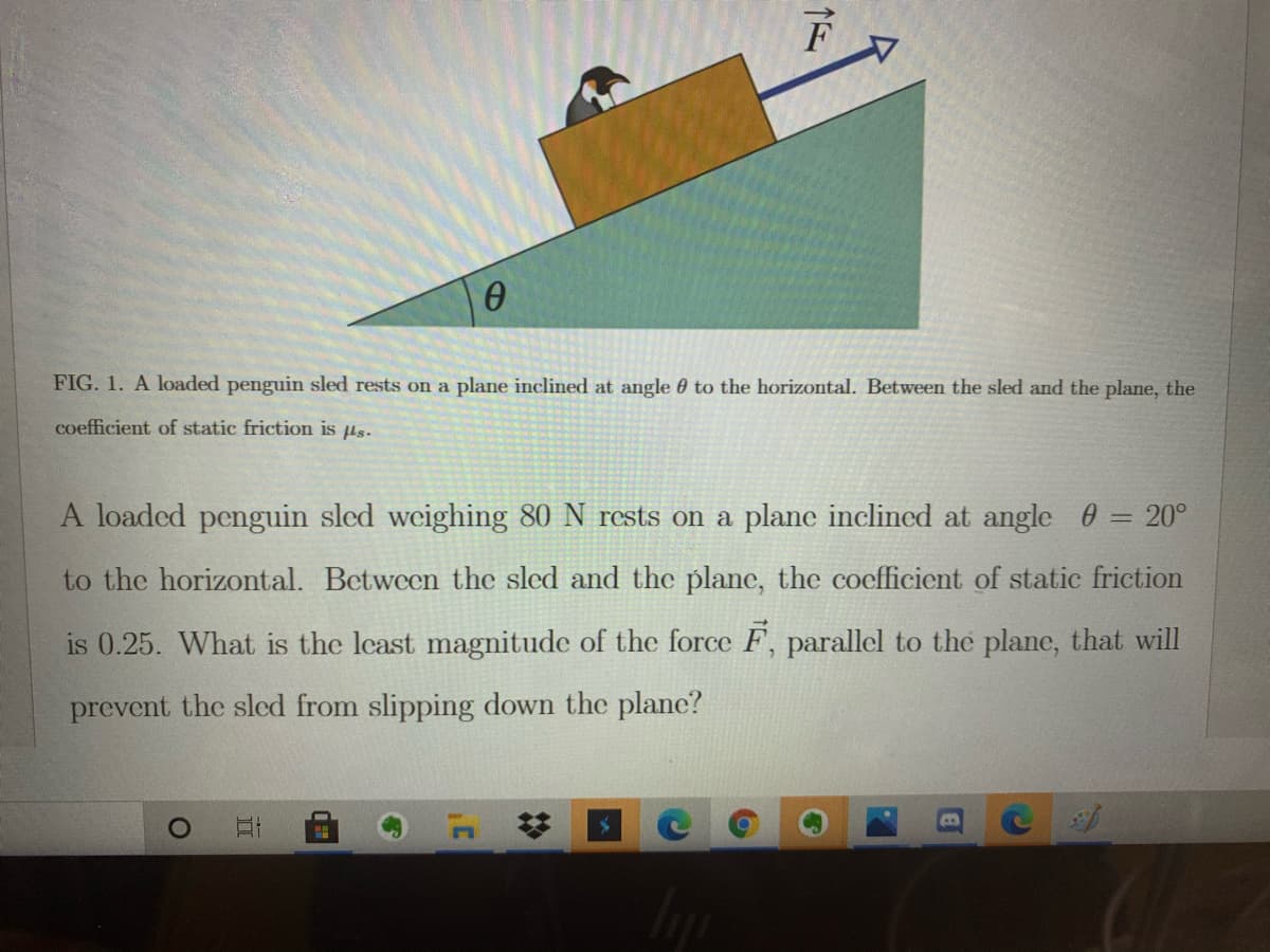 FIG. 1. A loaded penguin sled rests on a plane inclined at angle 0 to the horizontal. Between the sled and the plane, the
coefficient of static friction is µs.
A loaded penguin sled weighing 80 N rests on a plane inclined at angle = 20°
to the horizontal. Between the sled and the plane, the coefficient of static friction
is 0.25. What is the least magnitude of the force F, parallel to the plane, that will
prevent the sled from slipping down the plane?

