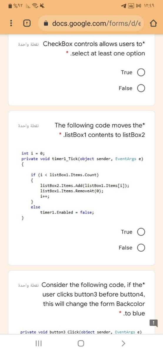 1%9r li.
四M IY:E9
i docs.google.com/forms/d/e
ösalg älbäi CheckBox controls allows users to*
* .select at least one option
True
False
نقطة واحدة
The following code moves the*
* .listBox1 contents to listBox2
int i = 0;
private void timer1_Tick(object sender, EventArgs e)
{
if (i < listBox1.Items.Count)
{
listBox2.Items.Add (listBox1.Items[i]);
listBox1.Items. RemoveAt (0);
i+t;
}
else
timer1.Enabled - false;
True
False
öaslg äbäi Consider the following code, if the*
user clicks button3 before button4,
this will change the form Backcolor
* .to blue
private void button3 Click(object sender, EventArgs e)
