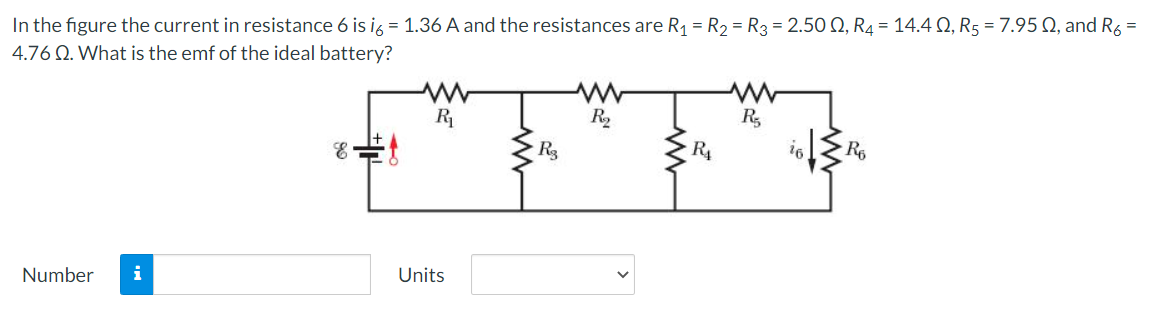 In the figure the current in resistance 6 is ig = 1.36 A and the resistances are R1 = R2 = R3 = 2.50 Q, R4 = 14.4 Q, R5 = 7.95 Q, and R6 =
4.76 Q. What is the emf of the ideal battery?
R
R,
R4
16
R6
Number
i
Units

