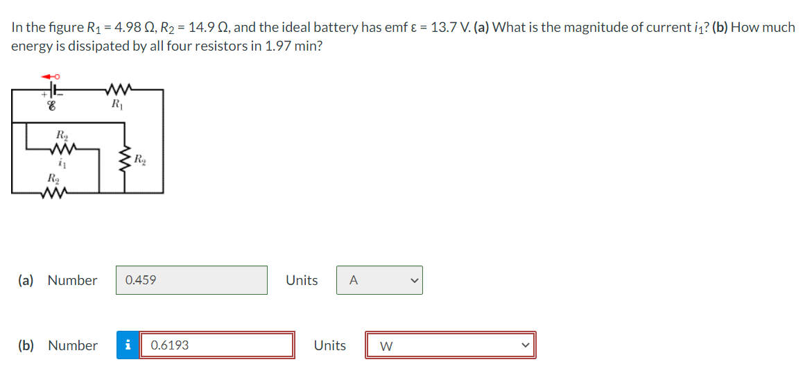 In the figure R1 = 4.98 Q, R2 = 14.9 Q, and the ideal battery has emf ɛ = 13.7 V. (a) What is the magnitude of current iq? (b) How much
energy is dissipated by all four resistors in 1.97 min?
ww
R1
R2
(a) Number
0.459
Units
A
(b) Number
i
0.6193
Units
W
