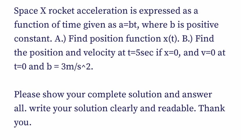 Space X rocket acceleration is expressed as a
function of time given as a=bt, where b is positive
constant. A.) Find position function x(t). B.) Find
the position and velocity at t=5sec if x=0, and v=0 at
t=0 and b = 3m/s^2.
Please show your complete solution and answer
all. write your solution clearly and readable. Thank
you.
