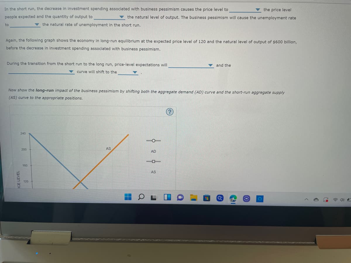 the price level
In the short run, the decrease in investment spending associated with business pessimism causes the price level to
people expected and the quantity of output to
the natural level of output. The business pessimism will cause the unemployment rate
the natural rate of unemployment in the short run.
to
Again, the following graph shows the economy in long-run equilibrium at the expected price level of 120 and the natural level of output of $600 billion,
before the decrease in investment spending associated with business pessimism.
and the
During the transition from the short run to the long run, price-level expectations will
curve will shift to the
Now show the long-run impact of the business pessimism by shifting both the aggregate demand (AD) curve and the short-run aggregate supply
(AS) curve to the appropriate positions.
240
AS
AD
ICE LEVEL
200
160
120
L
AS
I'
&
18