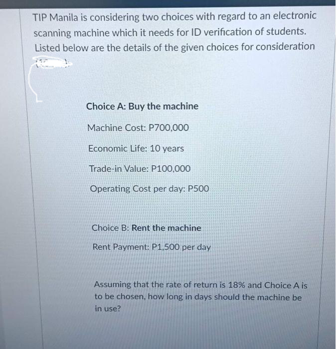 TIP Manila is considering two choices with regard to an electronic
scanning machine which it needs for ID verification of students.
Listed below are the details of the given choices for consideration
Choice A: Buy the machine
Machine Cost: P700,000
Economic Life: 10 years
Trade-in Value: P100,000
Operating Cost per day: P500
Choice B: Rent the machine
Rent Payment: P1,500 per day
Assuming that the rate of return is 18% and Choice A is
to be chosen, how long in days should the machine be
in use?