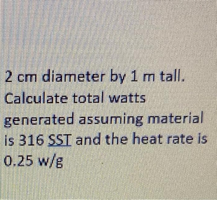 2 cm diameter by 1 m tall.
Calculate total watts
generated assuming material
is 316 SST and the heat rate is
0.25 w/g