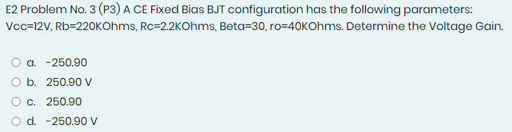 E2 Problem No. 3 (P3) A CE Fixed Bias BJT configuration has the following parameters:
Vcc=12V, Rb=220KOhms, Rc=2.2KOhms, Beta=30, ro=40KOhms. Determine the Voltage Gain.
a. -250.90
O b. 250.90 V
O c. 250.90
O d. -250.90 V
