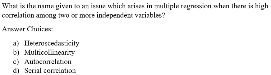 What is the name given to an issue which arises in multiple regression when there is high
correlation among two or more independent variables?
Answer Choices:
a) Heteroscedasticity
b) Multicollinearity
c) Autocorrelation
d) Serial correlation