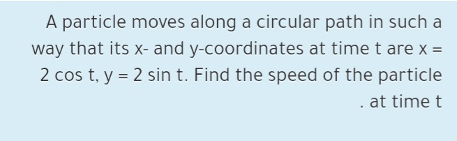 A particle moves along a circular path in such a
way that its x- and y-coordinates at time t are x =
2 cos t, y = 2 sin t. Find the speed of the particle
. at time t
