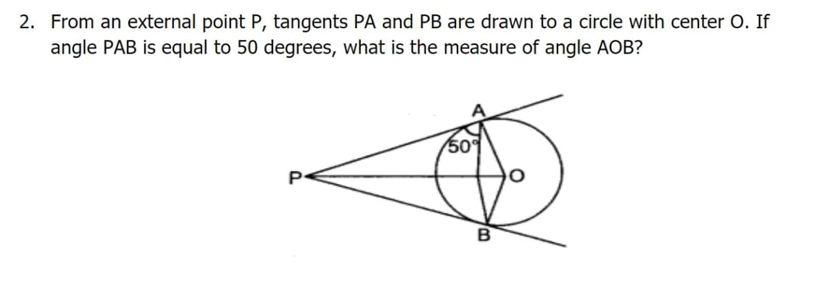 2. From an external point P, tangents PA and PB are drawn to a circle with center O. If
angle PAB is equal to 50 degrees, what is the measure of angle AOB?
509
