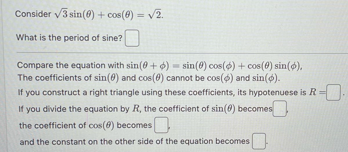 Consider √3 sin(0) + cos(0) = √2.
V
What is the period of sine?
Compare the equation with sin(+6) = sin(0) cos(6) + cos(0) sin(p),
The coefficients of sin(0) and cos(0) cannot be cos(p) and sin(p).
If you construct a right triangle using these coefficients, its hypotenuese is R
If you divide the equation by R, the coefficient of sin(0) becomes
the coefficient of cos(0) becomes
and the constant on the other side of the equation becomes
