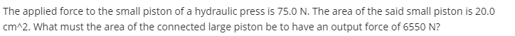 The applied force to the small piston of a hydraulic press is 75.0 N. The area of the said small piston is 20.0
cm^2. What must the area of the connected large piston be to have an output force of 6550 N?
