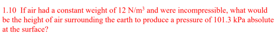 1.10 If air had a constant weight of 12 N/m³ and were incompressible, what would
be the height of air surrounding the earth to produce a pressure of 101.3 kPa absolute
at the surface?
