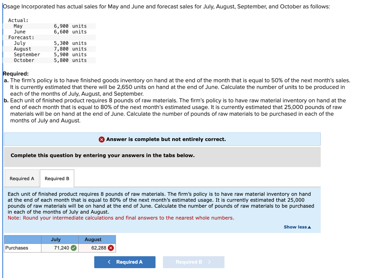 Osage Incorporated has actual sales for May and June and forecast sales for July, August, September, and October as follows:
Actual:
May
June
Forecast:
July
August
5,300 units
7,800 units
September 5,900 units
October
5,800 units
6,900 units
6,600 units
Required:
a. The firm's policy is to have finished goods inventory on hand at the end of the month that is equal to 50% of the next month's sales.
It is currently estimated that there will be 2,650 units on hand at the end of June. Calculate the number of units to be produced in
each of the months of July, August, and September.
b. Each unit of finished product requires 8 pounds of raw materials. The firm's policy is to have raw material inventory on hand at the
end of each month that is equal to 80% of the next month's estimated usage. It is currently estimated that 25,000 pounds of raw
materials will be on hand at the end of June. Calculate the number of pounds of raw materials to be purchased in each of the
months of July and August.
Required A
Complete this question by entering your answers in the tabs below.
Purchases
Required B
X Answer is complete but not entirely correct.
Each unit of finished product requires 8 pounds of raw materials. The firm's policy is to have raw material inventory on hand
at the end of each month that is equal to 80% of the next month's estimated usage. It is currently estimated that 25,000
pounds of raw materials will be on hand at the end of June. Calculate the number of pounds of raw materials to be purchased
in each of the months of July and August.
Note: Round your intermediate calculations and final answers to the nearest whole numbers.
July
71,240
August
62,288
Required A
Required B
Show less ▲