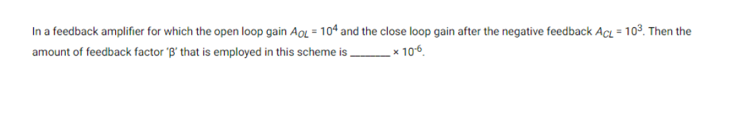 In a feedback amplifier for which the open loop gain Ao = 104 and the close loop gain after the negative feedback Ac = 103. Then the
amount of feedback factor 'B' that is employed in this scheme is x 106.
