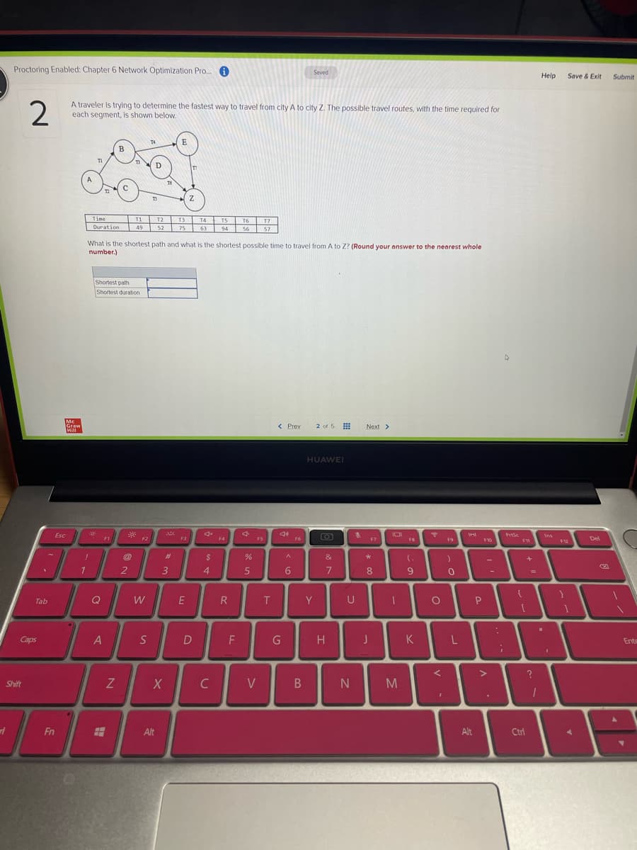 Proctoring Enabled: Chapter 6 Network Optimization Pro. A
Saved
Help
Save & Exit
Submit
2
A traveler is trying to determine the fastest way to travel from city A to city Z. The possible travel routes, with the time required for
each segment, is shown below.
TS
Time
T1 T2
T3 T4 TS
49 52 75 63 94 56 57
T6 T7
Duration
What is the shortest path and what is the shortest possible time to travel from A to Z? (Round your answer to the nearest whole
number.)
Shortest path
Shortest duration
Mc
Graw
Hill
2 of 5
< Prev
Next >
HUAWEI
Esc
** EI
O
PrtSe
Ins
F2
F3
F4
F5
F6
F7
F8
F9
Del
#3
&
2
3
4
5
6.
8
9
-
Tab
Q
E
Y.
U
Caps
S
F
H
K
Ente
Shift
C
V
Fn
Alt
Alt
Ctrl
