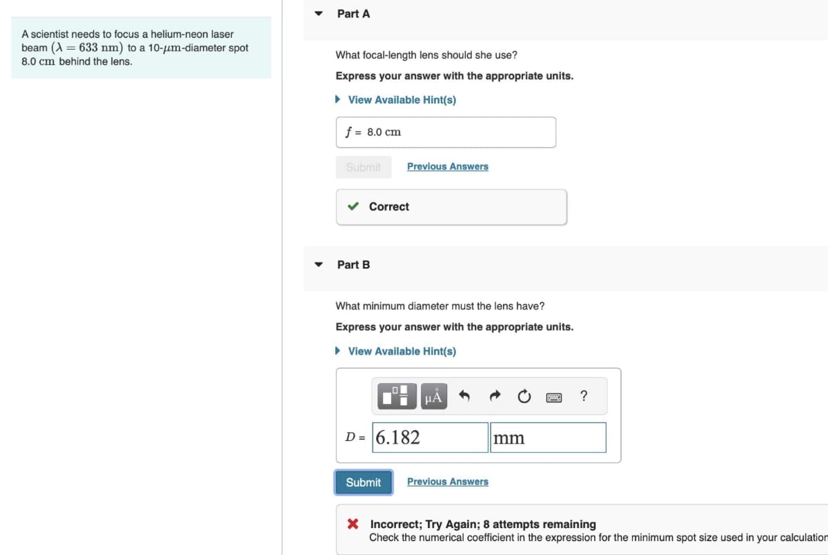 A scientist needs to focus a helium-neon laser
beam (633 nm) to a 10-μm-diameter spot
8.0 cm behind the lens.
▾
Part A
What focal-length lens should she use?
Express your answer with the appropriate units.
▸ View Available Hint(s)
f = 8.0 cm
Submit
Previous Answers
✓ Correct
Part B
What minimum diameter must the lens have?
Express your answer with the appropriate units.
▸ View Available Hint(s)
D= 6.182
Submit
Previous Answers
mm
?
× Incorrect; Try Again; 8 attempts remaining
Check the numerical coefficient in the expression for the minimum spot size used in your calculation