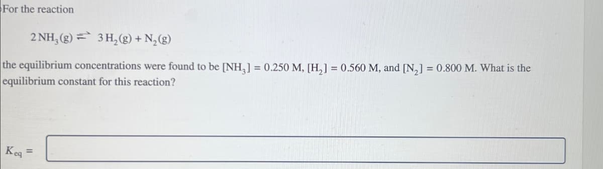 For the reaction
2 NH3(g) 3H2(g) + N2(g)
the equilibrium concentrations were found to be [NH3] = 0.250 M, [H2] = 0.560 M, and [N2] = 0.800 M. What is the
equilibrium constant for this reaction?
Keq