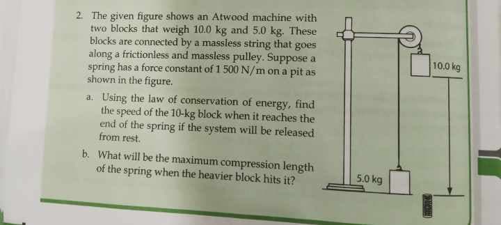 2. The given figure shows an Atwood machine with
two blocks that weigh 10.0 kg and 5.0 kg. These
blocks are connected by a massless string that goes
along a frictionless and massless pulley. Suppose a
spring has a force constant of 1 500 N/m on a pit as
shown in the figure.
a. Using the law of conservation of energy, find
the speed of the 10-kg block when it reaches the
end of the spring if the system will be released
from rest.
b. What will be the maximum compression length
of the spring when the heavier block hits it?
5.0 kg
10.0 kg