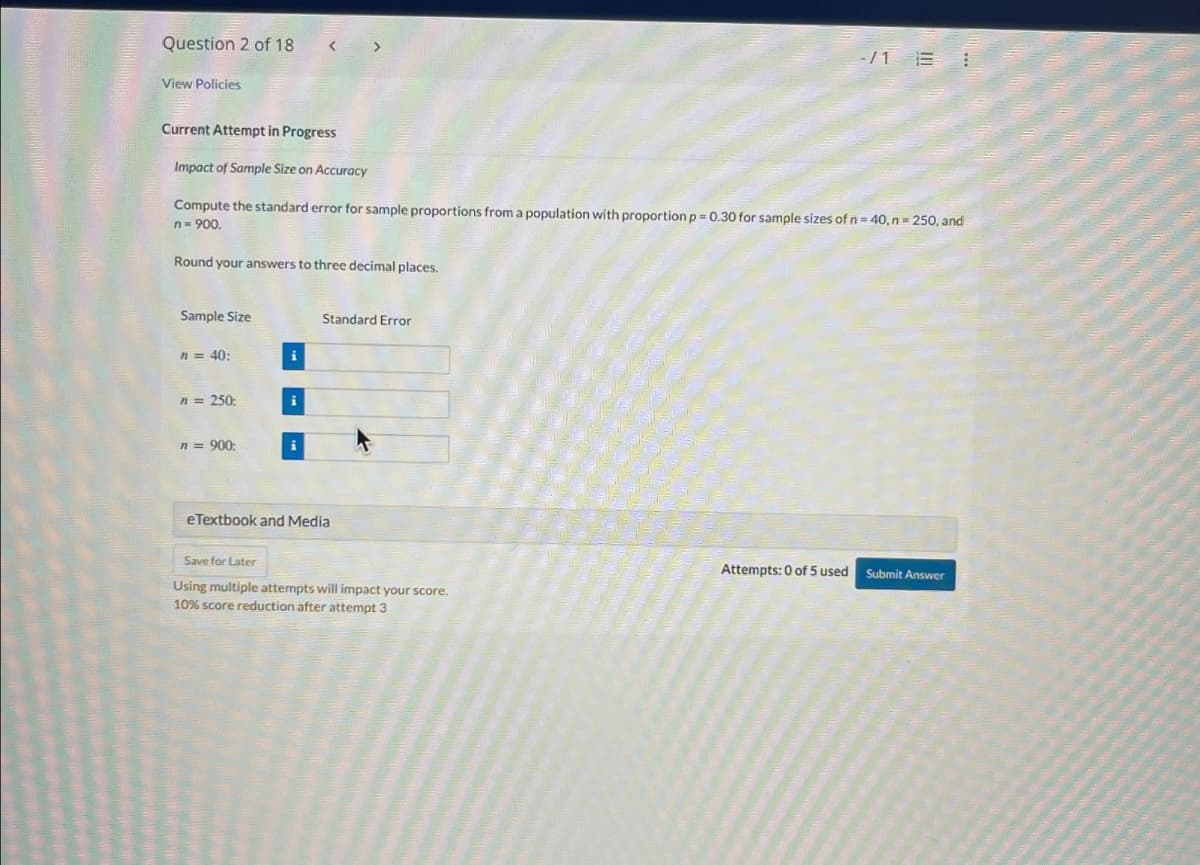 Question 2 of 18
View Policies
Current Attempt in Progress
Impact of Sample Size on Accuracy
-/1 BI
Compute the standard error for sample proportions from a population with proportion p = 0.30 for sample sizes of n = 40, n=250, and
n = 900.
Round your answers to three decimal places.
Sample Size
n = 40:
n = 250:
n = 900:
Standard Error
eTextbook and Media
Save for Later
Using multiple attempts will impact your score.
10% score reduction after attempt 3
Attempts: 0 of 5 used Submit Answer