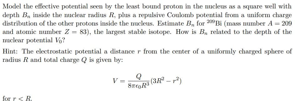 Model the effective potential seen by the least bound proton in the nucleus as a square well with
depth Bn inside the nuclear radius R, plus a repulsive Coulomb potential from a uniform charge
distribution of the other protons inside the nucleus. Estimate Br for 209 Bi (mass number A = 209
and atomic number Z = 83), the largest stable isotope. How is Bn related to the depth of the
nuclear potential Vo?
Hint: The electrostatic potential a distance r from the center of a uniformly charged sphere of
radius R and total charge Q is given by:
for r < R.
Q
V =
(3R² — r²)
8πTEOR³