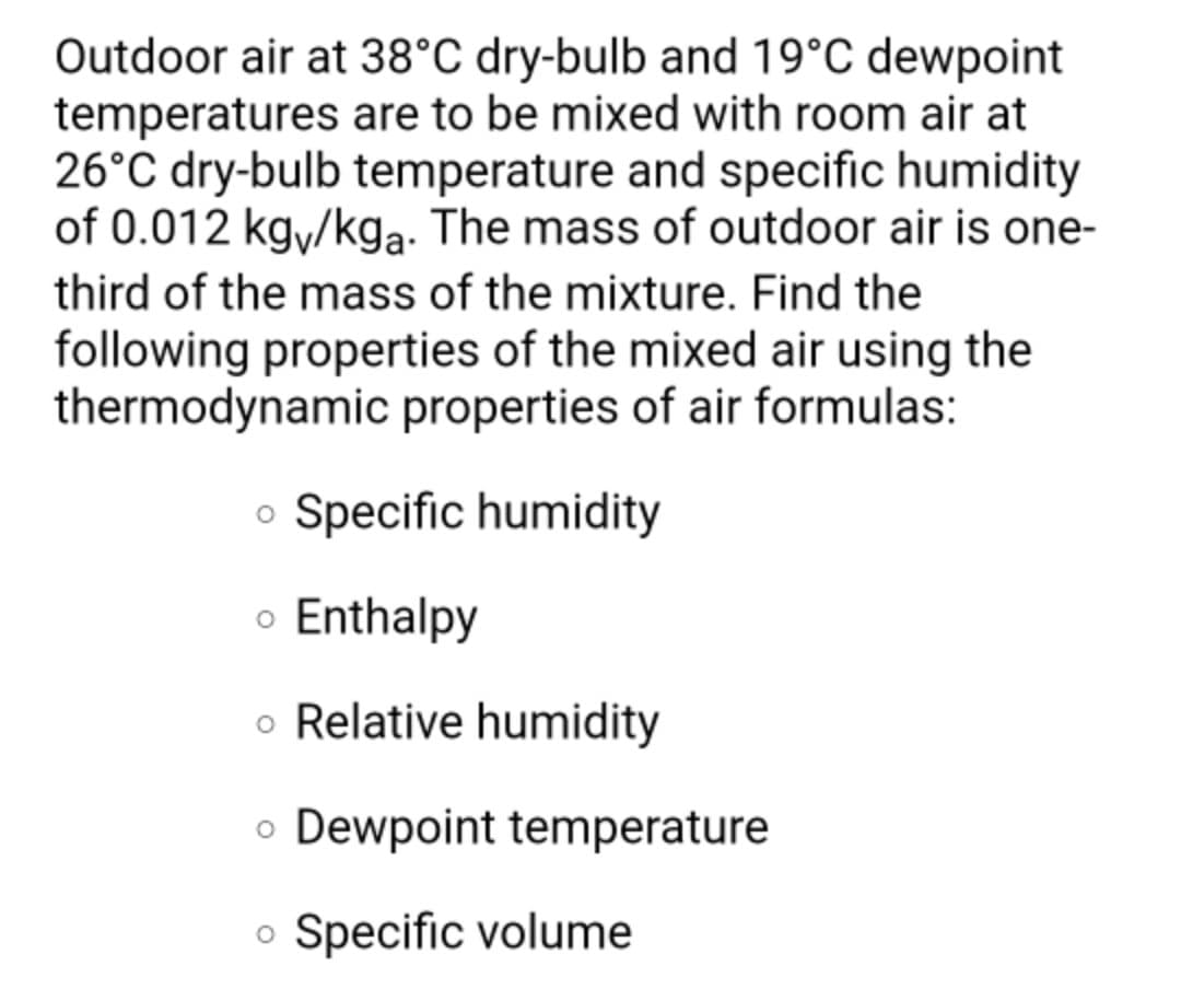 Outdoor air at 38°C dry-bulb and 19°C dewpoint
temperatures are to be mixed with room air at
26°C dry-bulb temperature and specific humidity
of 0.012 kgy/kga. The mass of outdoor air is one-
third of the mass of the mixture. Find the
following properties of the mixed air using the
thermodynamic properties of air formulas:
o Specific humidity
o Enthalpy
o Relative humidity
o Dewpoint temperature
o Specific volume
